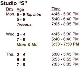 Day Mon.    Wed.    Thu. Studio “S” Age 6 - 9 Tap Intro 5 - 6 Tweens  2 - 4 7 - 8 Mom & Me  2 - 4 5 - 6 7 - 8 Time 4:45 - 5:30 PM 5:40 - 6:40 PM 7:05 - 8:05 PM  4:45 - 5:30 PM 5:40 - 6:40 PM 6:50 - 7:50 PM  5:00 - 5:45 PM 5:55 - 6:55 PM 7:05 - 8:05 PM