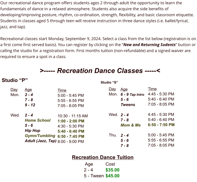 Day Mon.    Wed. Studio “P” Age 2 - 4 7 - 8 9 - 12  2 - 4 Home School 5 - 6 Hip Hop   Gymn/Tumbling Adult (Jazz, Tap) Time 5:00 - 5:45 PM 5:55 - 6:55 PM 7:05 - 8:05 PM  10:30 - 11:15 AM 1:00 - 2:00 PM 4:30 - 5:30 PM 5:40 - 6:40 PM 6:50 - 7:45 PM 8:00 - 9:00 PM Day Mon.    Wed.    Thu. Studio “S” Age 6 - 9 Tap Intro 5 - 6 Tweens  2 - 4 7 - 8 Mom & Me  2 - 4 5 - 6 7 - 8 Time 4:45 - 5:30 PM 5:40 - 6:40 PM 7:05 - 8:05 PM  4:45 - 5:30 PM 5:40 - 6:40 PM 6:50 - 7:50 PM  5:00 - 5:45 PM 5:55 - 6:55 PM 7:05 - 8:05 PM Recreation Dance Tuition  Age		Cost 2 - 4  	$35.00 5 - Tween	$45.00 >----- Recreation Dance Classes -----<  Our recreational dance program offers students ages 2 through adult the opportunity to learn the fundamentals of dance in a relaxed atmosphere. Students also acquire the side benefits of developing/improving posture, rhythm, co-ordination, strength, flexibility, and basic classroom etiquette. Students in classes aged 5 through teen will receive instruction in three dance styles (i.e. ballet/lyrical, jazz, and tap).  Recreational classes start Monday, September 9, 2024. Select a class from the list below (registration is on a first come first served basis). You can register by clicking on the “New and Returning Sudents” button or calling the studio for a registration form. First months tuition (non-refundable) and a signed waiver are required to ensure a spot in a class.