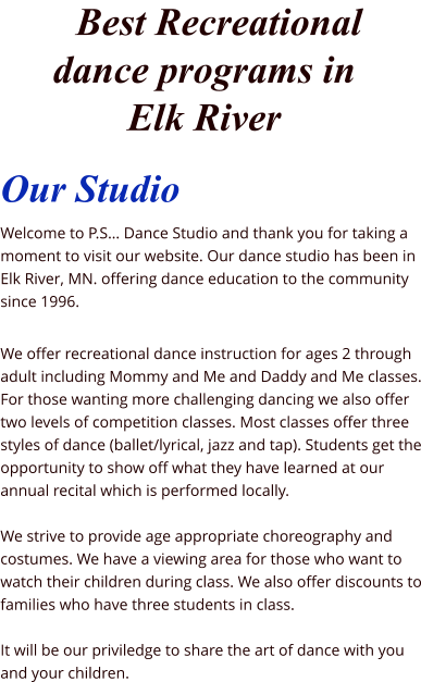 Our Studio Welcome to P.S… Dance Studio and thank you for taking a moment to visit our website. Our dance studio has been in Elk River, MN. offering dance education to the community since 1996.   We offer recreational dance instruction for ages 2 through adult including Mommy and Me and Daddy and Me classes. For those wanting more challenging dancing we also offer two levels of competition classes. Most classes offer three styles of dance (ballet/lyrical, jazz and tap). Students get the opportunity to show off what they have learned at our annual recital which is performed locally.  We strive to provide age appropriate choreography and costumes. We have a viewing area for those who want to watch their children during class. We also offer discounts to families who have three students in class.  It will be our priviledge to share the art of dance with you and your children.       Best Recreational dance programs in Elk River